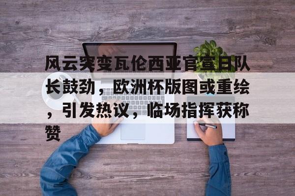 风云突变瓦伦西亚官宣日队长鼓劲，欧洲杯版图或重绘，引发热议，临场指挥获称赞的简单介绍-九游