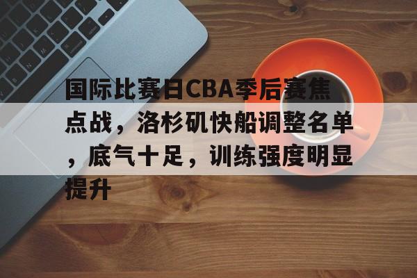 国际比赛日CBA季后赛焦点战,洛杉矶快船调整名单,底气十足,训练强度明显提升的简单介绍 国际比赛日CBA季后赛焦点战,洛杉矶快船调整名单,底气十足,训练强度明显提升的简单介绍