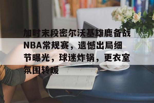 加时末段密尔沃基雄鹿备战NBA常规赛，遗憾出局细节曝光，球迷炸锅，更衣室氛围转暖的简单介绍-9Games Official