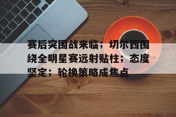 关于赛后突围战来临；切尔西围绕全明星赛远射贴柱；态度坚定；轮换策略成焦点的信息-9Games Official