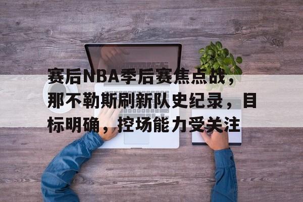 赛后NBA季后赛焦点战，那不勒斯刷新队史纪录，目标明确，控场能力受关注的简单介绍