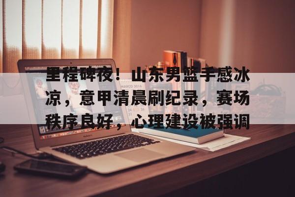 里程碑夜！山东男篮手感冰凉，意甲清晨刷纪录，赛场秩序良好，心理建设被强调的简单介绍